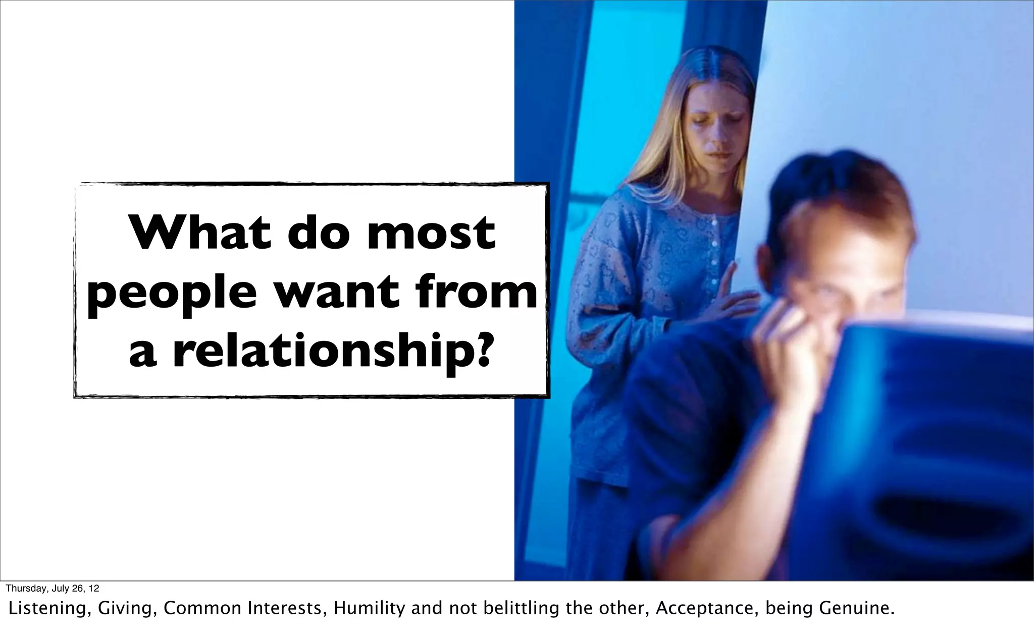 What do most
                 people want from
                  a relationship?



Thursday, July 26, 12

Listening, Giving, Common Interests, Humility and not belittling the other, Acceptance, being Genuine.
 
