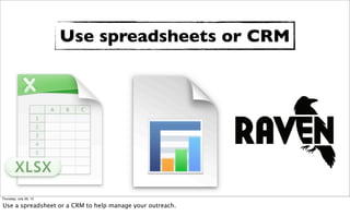 Use spreadsheets or CRM




Thursday, July 26, 12

Use a spreadsheet or a CRM to help manage your outreach.
 