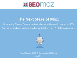 The Next Stage of Moz:How a tiny Mom + Son consultancy became the world leader in SEO Software, and our roadmap to being Seattle’s next $1 Billion company Rand Fishkin, CEO & Co-founder, SEOmoz July 2011 