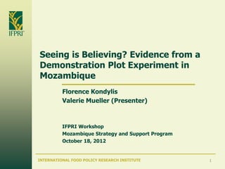 Seeing is Believing? Evidence from a
Demonstration Plot Experiment in
Mozambique
          Florence Kondylis
          Valerie Mueller (Presenter)



          IFPRI Workshop
          Mozambique Strategy and Support Program
          October 18, 2012


INTERNATIONAL FOOD POLICY RESEARCH INSTITUTE        1
 