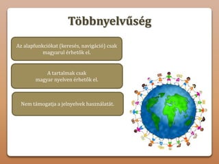 Többnyelvűség
A tartalmak csak
magyar nyelven érhetők el.
Nem támogatja a jelnyelvek használatát.
Az alapfunkciókat (keresés, navigáció) csak
magyarul érhetők el.
Nem hozható létre olyan fórum vagy
vitahely, ahol a felhasználók tapasztalatokat,
ötleteket és javaslatokat cserélhetnek.
 
