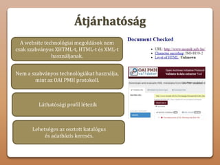 Átjárhatóság
Nem a szabványos technológiákat használja,
mint az OAI PMH protokoll.
Láthatósági profil létezik
A website technológiai megoldások nem
csak szabványos XHTML-t, HTML-t és XML-t
használjanak.
Nem hozható létre olyan fórum vagy
vitahely, ahol a felhasználók tapasztalatokat,
ötleteket és javaslatokat cserélhetnek.
Lehetséges az osztott katalógus
és adatbázis keresés.
 