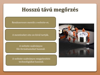 Hosszú távú megőrzés
A mentéseket site-on kívül tartják.
A website szabványos
file-formátumokat használ.
Rendszeresen mentik a website-ot.
Nem hozható létre olyan fórum vagy
vitahely, ahol a felhasználók tapasztalatokat,
ötleteket és javaslatokat cserélhetnek.
A website szabványos megjelenítési
technológiákat használ.
 