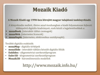 Mozaik Kiadó
A Mozaik Kiadó egy 1990-ben létrejött magyar tulajdonú tankönyvkiadó.
A könyvkiadás mellett, illetve azzal összhangban a kiadó folyamatosan fejleszti
többnyelvű digitális kiadványait, ezek közül a legjelentősebbek a:
 mozaBook, (interaktív táblai csomagok)
 mozaWeb, (internetes licencek)
 mozaNapló, (internetes, elektronikus osztálynapló).
További digitális eszközök:
• mozaMap - digitális térképek
• mozaSlide - interaktív táblára készült digitális fóliák
• Euklides - síkgeometriai szerkesztőprogram
• Euler3D - térgeometriai szerkesztőprogram
• Mozaik3D - háromdimenziós modellek
http://www.mozaik.info.hu/
 
