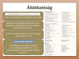 Átláthatóság
A site-név megjelenik a böngésző címsorában
Egyértelmű küldetésnyilatkozatot nem
tartalmaz, a különböző menüpontokból
következtethetünk rá.
A site nem többnyelvű, bár csak a magyar
„közönségnek” szól.
A kezdőlapon nincs egyértelműen,
azonosíthatóan feltüntetve a site
létrehozásáért és fenntartásáért felelős
szervezet.
 
