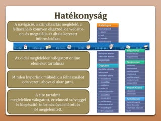 A site tartalma
megfelelően válogatott, értelmező szöveggel
és kiegészítő információval ellátott és
jól megjelenített.
Hatékonyság
Egyszerűen és kényelemesen navigálhatunk
a weboldalon.
Az oldal megfelelően válogatott online
elemeket tartalmaz
A navigáció, a színválasztás megfelelő, a
felhasználó könnyen eligazodik a website-
on, és megtalálja az általa keresett
információkat.
Minden hyperlink működik, a felhasználót
oda vezeti, ahova el akar jutni.
 