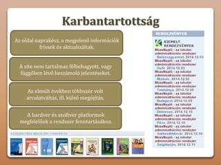 Karbantartottság
Az oldal naprakész, a megjelenő információk
frissek és aktualizáltak.
A site nem tartalmaz félbehagyott, vagy
függőben lévő beszámoló jelentéseket.
Az elmúlt években többször volt
arculatváltás, ill. külső megújítás.
A hardver és szoftver platformok
megfelelőek a rendszer fenntartásához.
 