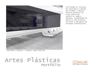 Utilizando os recursos
                                                 de tecnologia e design
                                                 que dispõe, a Mozaik
                                                 executa projetos de
                                                 artes plásticas,
                                                 joalheria, moda e
                                                 objetos, trabalhando em
                                                 parceria com diversos
                                                 artistas e designers de
                                                 projeção internacional.




Ana Maria Tavares – Projeto Foyer Sesc/SP.




Artes Plásticas
                                     Portfólio
 