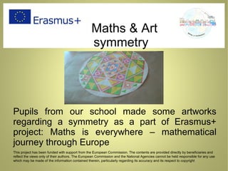 Maths & Art
symmetry
Pupils from our school made some artworks
regarding a symmetry as a part of Erasmus+
project: Maths is everywhere – mathematical
journey through Europe
This project has been funded with support from the European Commission. The contents are provided directly by beneficiaries and
reflect the views only of their authors. The European Commission and the National Agencies cannot be held responsible for any use
which may be made of the information contained therein, particularly regarding its accuracy and its respect to copyright
 