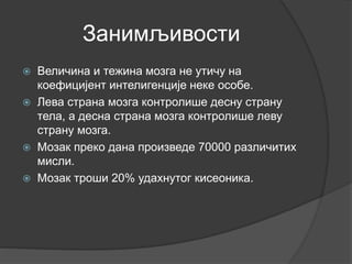 Занимљивости
 Величина и тежина мозга не утичу на
коефицијент интелигенције неке особе.
 Лева страна мозга контролише десну страну
тела, а десна страна мозга контролише леву
страну мозга.
 Мозак преко дана произведе 70000 различитих
мисли.
 Мозак троши 20% удахнутог кисеоника.
 