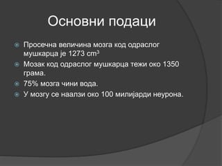 Основни подаци
 Просечна величина мозга код одраслог
мушкарца је 1273 cm3
 Мозак код одраслог мушкарца тежи око 1350
грама.
 75% мозга чини вода.
 У мозгу се наалзи око 100 милијарди неурона.
 