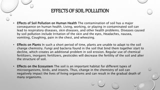 EFFECTS OF SOILPOLLUTION
• Effects of Soil Pollution on Human Health The contamination of soil has a major
consequence on human health. Living, working, or playing in contaminated soil can
lead to respiratory diseases, skin diseases, and other health problems. Diseases caused
by soil pollution include Irritation of the skin and the eyes, Headaches, nausea,
vomiting, Coughing, pain in the chest, and wheezing.
• Effects on Plants In such a short period of time, plants are unable to adapt to the soil
change chemistry. Fungi and bacteria found in the soil that bind them together start to
decline, which creates an additional problem in soil erosion. Regular use of chemical
fertilizers, inorganic fertilizers, pesticides will decrease the fertility of the soil and alter
the structure of soil.
• Effects on the Ecosystem The soil is an important habitat for different types of
microorganisms, birds, and insects. Thus, change in the chemistry of soil can
negatively impact the lives of living organisms and can result in the gradual death of
many organisms.
 