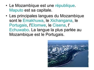 Le Mozambique est une  république .  Maputo  est sa capitale.  Les principales langues du Mozambique sont le  Emakhuwa , le  Xichangana , le  Portugais , l' Elomwe , le  Cisena , l' Echuwabo . La langue la plus parlée au Mozambique est le Portugais. 