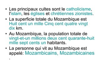 Les principaux cultes sont le  catholicisme , l' islam , les  églises  et  chrétiennes zionistes . La superficie totale du Mozambique est  Huit cent un mille Cinq cent quatre vingt dix  km. Au Mozambique, la population totale de  vingt-et-un millions deux cent quarante-huit mille sept cents un  habitants. La personne qui vit au Mozambique est appelé:   Mozambicains, Mozambicaines  . 