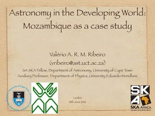Astronomy in the Developing World:
     Mozambique as a case study


                     Valério A. R. M. Ribeiro
                    (vribeiro@ast.uct.ac.za)
     SA SKA Fellow, Department of Astronomy, University of Cape Town
  Auxiliary Professor, Department of Physics, University Eduardo Mondlane




                                   Leiden
                                19th June 2012
 