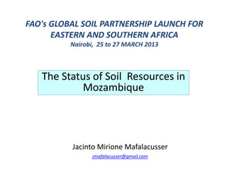 FAO's GLOBAL SOIL PARTNERSHIP LAUNCH FOR FAO's GLOBAL SOIL PARTNERSHIP LAUNCH FOR 
EASTERN AND SOUTHERN AFRICAEASTERN AND SOUTHERN AFRICAEASTERN AND SOUTHERN AFRICAEASTERN AND SOUTHERN AFRICA
Nairobi,  25 to 27 MARCH 2013
The Status of SoilThe Status of Soil Resources inResources inThe Status of SoilThe Status of Soil Resources in Resources in 
MozambiqueMozambique
Jacinto Jacinto MirioneMirione MafalacusserMafalacusser
jmafalacusser@gmail.com
 