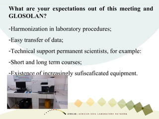 What are your expectations out of this meeting and
GLOSOLAN?
-Harmonization in laboratory procedures;
-Easy transfer of data;
-Technical support permanent scientists, for example:
-Short and long term courses;
-Existence of increasingly sufiscaficated equipment.
 