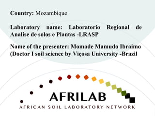 Laboratory name: Laboratorio Regional de
Analise de solos e Plantas -LRASP
Country: Mozambique
Name of the presenter: Momade Mamudo Ibraimo
(Doctor I soil science by Viçosa University -Brazil
 