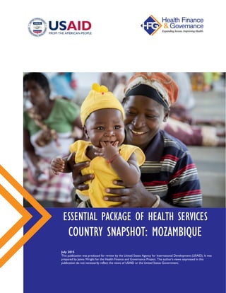 ESSENTIAL PACKAGE OF HEALTH SERVICES
COUNTRY SNAPSHOT: MOZAMBIQUE
July 2015
This publication was produced for review by the United States Agency for International Development (USAID).
It was prepared by Jenna Wright for the Health Finance and Governance Project. The author’s views expressed in this
publication do not necessarily reflect the views of USAID or the United States Government.
 
