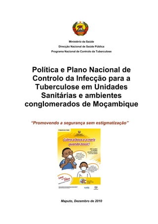 u
Ministério da Saúde
Direcção Nacional de Saúde Pública
Programa Nacional de Controlo da Tuberculose
Política e Plano Nacional de
Controlo da Infecção para a
Tuberculose em Unidades
Sanitárias e ambientes
conglomerados de Moçambique
“Promovendo a segurança sem estigmatização”
 
Maputo, Dezembro de 2010
 
 
 
