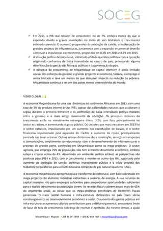 Mozambique | Maputo | +258 84 245 0844 | +258 82 803 7859 | mozambique@soceg.com
 Em 2013, o PIB real robusto de crescimento foi de 7%, embora menor do que o
esperado devido a graves inundações no início do ano limitaram o crescimento
estimado previsto. O aumento progressivo da produção de carvão, a implantação de
grandes projetos de infraestruturas, juntamente com a expansão orçamental deverão
continuar a impulsionar o crescimento, projectado em 8,5% em 2014 e 8,2% em 2015.
 A situação política deteriorou-se, sobretudo afetada querelas politicas com a oposição
originando confrontos de baixa intensidade no centro de pais, provocando alguma
deterioração da gestão das finanças públicas e da governação do pais.
 A natureza do crescimento de Moçambique de capital intensivo é ainda limitado
apesar dos esforços do governo e grande projectos economicos, todavia, o emprego é
ainda limitado e teve um menos do que desejável impacto na redução da pobreza.
Moçambique continua a ser um dos países menos desenvolvidos do mundo.
VISÃO GLOBAL |||
A economia Moçambicana foi uma das dinâmicas do continente Africanos em 2013, com uma
taxa de 7% do produto interno bruto (PIB), apesar das calamidades naturais que assolaram a
região durante o primeiro trimestre e os confrontos de baixa intensidade político-militares
entre o governo e o mais antigo movimento de oposição. Os principais motores do
crescimento estão no investimento estrangeiro direto (IED), com foco principalmente no
sector extractivo, e aumentando o gasto público. Os sectores que mais cresceram em 2013 foi
o sector extrativo, impulsionado por um aumento nas exportações de carvão, e o sector
financeiro impulsionado pela expansão do crédito e aumento da renda, principalmente
centrada nas áreas urbanas. Outros setores dinâmicos são a construção, serviços e transportes
e comunicações, amplamente correlacionados com o desenvolvimento de infra-estruturas e
projetos de grande porte, conhecido em Moçambique como os mega-projectos. O sector
agrícola, que emprega 70% da população, não tem o mesmo dinamismo econômico, embora
esteja a crescer acima de 4%. Assumindo um ambiente político estável, as perspectivas são
positivas para 2014 e 2015, com o crescimento a manter-se acima dos 8%, suportado pelo
aumento da produção de carvão, continuo investimento público e o início previsto dos
trabalhos preparatórios para a multi-bilionária extracção de gás natural liquefeito (LNG).
A economia moçambicana apresenta pouca transformação estrutural, com base sobretudo em
mega-projectos do alumínio, indústrias extractivas e sectores da energia. A sua natureza de
capital intensivo não gera empregos suficientes para proporcionar oportunidades suficientes
para o rápido crescimento da população jovem. As receitas fiscais cobrem pouco mais de 65%
do orçamento anual, ao passo que os mega-projectos beneficiam de incentivos fiscais
generosos. O fraco capital humano e infra-estrutura deficientes no país criam sérios
constrangimentos ao desenvolvimento econômico e social. O aumento dos gastos públicos em
infra-estruturas e aumentos salariais contribuíram para o défice orçamental, enquanto o limite
de base de taxa de crescimento cobrança de receitas é apertado. Ao mesmo tempo, a ajuda
 
