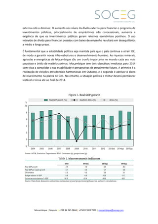 Mozambique | Maputo | +258 84 245 0844 | +258 82 803 7859 | mozambique@soceg.com
externa está a diminuir. O aumento nos níveis da dívida externa para financiar o programa de
investimentos públicos, principalmente de empréstimos não concessionais, aumenta a
exigência de que os investimentos públicos geram retornos económicos positivos. O uso
indevido de dívida para financiar projetos com baixo desempenho resultará em desequilibrios
a médio e longo prazo.
É fundamental que a estabilidade política seja mantida para que o país continua a atrair IDE,
de modo a garantir novas infra-estruturas e desenvolvimento humano. As riquezas minerais,
agricolas e energéticas de Moçambique são um trunfo importante no mundo cada vez mais
populoso e ávido de matérias-primas. Moçambique tem dois objectivos imediatos para 2014
com vista a consolidar a sua estabilidade e perspectivas de crescimento futuro. A primeira é a
realização de eleições presidenciais harmoniosas em Outubro, e o segundo é aprovar o plano
de investimento na planta de GNL. No entanto, a situação política e militar deverá permancer
instável e tensa até ao final de 2014.
 