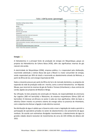 Mozambique | Maputo | +258 84 245 0844 | +258 82 803 7859 | mozambique@soceg.com
Energia |||
A hidroelectrica é a principal fonte de produção de energia em Moçambique, graças ao
projecto da Hidroeléctrica de Cahora Bassa (HCB), além das significativas reservas de gás
natural e de carvão.
A electricidade de Moçambique (EDM), empresa pública, é a responsável pela distibuição,
recorrendo sobretudo a Cahora Bassa (da qual a Mozal é o maior consumidor de energia,
sendo responsável por 85% do total) e recorrendo ao abastecimento através da Motraco, a
partir da África do Sul, com energia importada da HCB.
Dada a crescente procura por parte da África do Sul e do mercado doméstico, os projectos de
expansão da rede de produção estão em marcha, como a central hidroelectrica em Mpanda
Nkuwa, que recorrerá às reservas de gás de Pande e Temane (Inhambane), e duas centrais de
carvão, ligadas aos projectos de Moatize e Benga.
Na refinação, há dois projectos de construção em Nacala, da responsabilidade da americana
Ayr Logistics (300 mil barris/dia) e Matutuine, da empresa moçambicana Oilmoz (350 mil
barris/dia). O interesse sul-africano no sector é cada vez mais significativo. Além da Sasol, a
eléctrica Eskom investiu no primeiro sistema de energia eólica na provincia de Inhambane,
com o objectivo de efectuar a ligação à rede eléctrica nacional.
Na distribuição de água é sabido que o Governo está a rever a legislação de modo a permitir a
participação de operadores privados no sector do abastecimento e do saneamento de águas
residuais. De acordo com estimativas divulgadas recentemente, o abastecimento de água às
grandes cidades deverá necessitar de investimentos de cerca de 220 milhões de dólares até
2015.
 