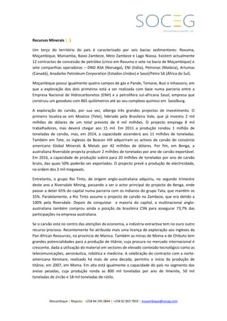 Mozambique | Maputo | +258 84 245 0844 | +258 82 803 7859 | mozambique@soceg.com
Recursos Minerais |||
Um terço do território do pais é caracterizado por seis bacias sedimentares: Rovuma,
Moçambique, Maniamba, Baixo Zambeze, Meio Zambeze e Lago Niassa. Existem actualmente
12 contractos de concessão de petróleo (cinco em Rovuma e sete na bacia de Moçambique) e
sete companhias operadoras – DNO ASA (Noruega), ENI (Itália), Petronas (Malásia), Artumas
(Canadá), Anadarko Petroleum Corporation (Estados Unidos) e Sasol/Petro SA (África do Sul).
Moçambique possui igualmente quatro campos de gás e Pande, Temane, Buzi e Inhassoro, em
que a exploração dos dois primeiros está a ser realizada com base numa parceria entre a
Empresa Nacional de Hidrocarbonetos (ENH) e a petrolífera sul-africana Sasol, empresa que
construiu um gasoduto com 865 quilómetros até ao seu complexo quimico em Sasolburg.
A exploração do carvão, por sua vez, alberga três grandes projectos de investimento. O
primeiro localiza-se em Moatize (Tete), liderado pela Brasileira Vale, que já investiu 2 mil
milhões de dólares de um total previsto de 4 mil milhões. O projecto emprega 8 mil
trabalhadores, mas deverá chegar aos 15 mil. Em 2011 a produção rondou 1 milhão de
toneladas de carvão, mas, em 2014, a capacidade ascenderá aos 11 milhões de toneladas.
Também em Tete, os ingleses da Beacon Hill adquiriram os activos de carvão do consórcio
americano Global Minerals & Metals por 42 milhões de dólares. Por fim, em Benga, a
australiana Riversdale projecta produzir 2 milhões de toneladas por ano de carvão exportável.
Em 2016, a capacidade de produção subirá para 20 milhões de toneladas por ano de carvão
bruto, das quais 50% poderão ser exportados. O projecto prevê a produção de electricidade,
na ordem dos 2 mil megawats.
Entretanto, o grupo Rio Tinto, de origem anglo-australiana adquiriu, no segundo trimestre
deste ano a Riversdale Mining, passando a ser o actor principal do projecto do Benga, onde
passar a deter 65% do capital numa parceria com os indianos do grupo Tata, que mantêm os
35%. Paralelamente, a Rio Tinto assume o projecto de carvão no Zambeze, que era detido a
100% pela Riversdale. Depois de conquistar a maioria do capital, a multinacional anglo-
australiana também comprou ainda a posição da brasileira CSN para assegurar 73,7% das
participações na empresa australiana.
Se o carvão está no centro das atenções da economia, a indústria extractiva tem no ouro outro
recurso precioso. Recentemente foi atribuída mais uma licença de exploração aos ingleses da
Pan African Resources, na provincia de Manica. Também as minas de Moma e de Chibuto tem
grandes potencialidades para a produção de titânio, cuja procura no mercado internacional é
crescente, dada a utilização do material em sectores de elevado conteúdo tecnológico como as
telecomunicações, aeronáutica, robótica e medicina. A celebração do contracto com a norte-
americana Kenmare, realizado há mais de uma decada, permitiu o início da produção de
titânio, em 2007, em Moma. Em alta está igualmente a capacidade do país no segmento das
areias pesadas, cuja produção ronda as 800 mil toneladas por ano de ilmenite, 50 mil
toneladas de zircão e 18 mil toneladas de rútilo.
 
