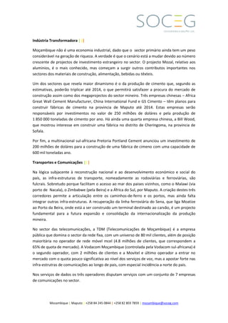 Mozambique | Maputo | +258 84 245 0844 | +258 82 803 7859 | mozambique@soceg.com
Indústria Transformadora |||
Moçambique não é uma economia industrial, dado que o sector primário ainda tem um peso
considerável na geração de riqueza. A verdade é que o cenário está a mudar devido ao número
crescente de projectos de investimento estrangeiro no sector. O projecto Mozal, relativo aos
aluminios, é o mais conhecido, mas começam a surgir outros contributos importantes nos
sectores dos materiais de construção, alimentação, bebidas ou têxteis.
Um dos sectores que revela maior dinamismo é o da produção de cimento que, segundo as
estimativas, poderão triplicar até 2014, o que permitirá satisfazer a procura do mercado de
construção assim como dos megaprojectos do sector mineiro. Três empresas chinesas – Africa
Great Wall Cement Manufacturer, China International Fund e GS Cimento – têm planos para
construir fábricas de cimento na provincia de Maputo até 2014. Estas empresas serão
responsáveis por investimentos no valor de 250 milhões de doláres e pela produção de
1 850 000 toneladas de cimento por ano. Há ainda uma quarta empresa chinesa, a Bill Wood,
que mostrou interesse em construir uma fábrica no distrito de Cheringoma, na provincia de
Sofala.
Por fim, a multinacional sul-africana Pretoria Portland Cement anunciou um investimento de
200 milhões de doláres para a construção de uma fábrica de cimeno com uma capacidade de
600 mil toneladas ano.
Transportes e Comunicações |||
Na lógica subjacente à reconstrução nacional e ao desenvolvimento económico e social do
país, as infra-estruturas de transporte, nomeadamente as rodoviárias e ferroviárias, são
fulcrais. Sobretudo porque facilitam o acesso ao mar dos paises vizinhos, como o Malawi (via
porto de Nacala), o Zimbabwe (pela Beira) e a África do Sul, por Maputo. A criação destes três
corredores permite a articulação entre os caminhos-de-ferro e os portos, mas ainda falta
integrar outras infra-estruturas. A recuperação da linha ferroviária do Sena, que liga Moatize
ao Porto da Beira, onde está a ser construido um terminal destinado ao carvão, é um projecto
fundamental para a futura expansão e consolidação da internacionalização da produção
mineira.
No sector das telecomunicações, a TDM (Telecomunicações de Moçambique) é a empresa
pública que domina o sector da rede fixa, com um universo de 80 mil clientes, além de posição
maioritária no operador de rede móvel mcel (4.8 milhões de clientes, que correspondem a
65% de quota de mercado). A Vodacom Moçambique (controlada pela Vodacom sul-africana) é
o segundo operador, com 2 milhões de clientes e a Movitel e último operador a entrar no
mercado com o quota pouco significativa ao nível dos serviços de voz, mas a apostar forte nas
infra-estrutras de comunicações ao longo de pais, com especial incidência a norte do pais.
Nos serviços de dados os três operadores disputam serviços com um conjunto de 7 empresas
de comunicações no sector.
 