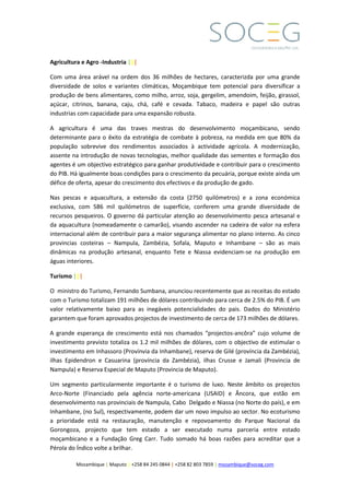 Mozambique | Maputo | +258 84 245 0844 | +258 82 803 7859 | mozambique@soceg.com
Agricultura e Agro -Industria |||
Com uma área arável na ordem dos 36 milhões de hectares, caracterizda por uma grande
diversidade de solos e variantes climáticas, Moçambique tem potencial para diversificar a
produção de bens alimentares, como milho, arroz, soja, gergelim, amendoim, feijão, girassol,
açúcar, citrinos, banana, caju, chá, café e cevada. Tabaco, madeira e papel são outras
industrias com capacidade para uma expansão robusta.
A agricultura é uma das traves mestras do desenvolvimento moçambicano, sendo
determinante para o êxito da estratégia de combate à pobreza, na medida em que 80% da
população sobrevive dos rendimentos associados à actividade agricola. A modernização,
assente na introdução de novas tecnologias, melhor qualidade das sementes e formação dos
agentes é um objectivo estratégico para ganhar produtividade e contribuir para o crescimento
do PIB. Há igualmente boas condições para o crescimento da pecuária, porque existe ainda um
défice de oferta, apesar do crescimento dos efectivos e da produção de gado.
Nas pescas e aquacultura, a extensão da costa (2750 quilómetros) e a zona económica
exclusiva, com 586 mil quilómetros de superfície, conferem uma grande diversidade de
recursos pesqueiros. O governo dá particular atenção ao desenvolvimento pesca artesanal e
da aquacultura (nomeadamente o camarão), visando ascender na cadeira de valor na esfera
internacional além de contribuir para a maior segurança alimentar no plano interno. As cinco
provincias costeiras – Nampula, Zambézia, Sofala, Maputo e Inhambane – são as mais
dinâmicas na produção artesanal, enquanto Tete e Niassa evidenciam-se na produção em
águas interiores.
Turismo |||
O ministro do Turismo, Fernando Sumbana, anunciou recentemente que as receitas do estado
com o Turismo totalizam 191 milhões de dólares contribuindo para cerca de 2.5% do PIB. É um
valor relativamente baixo para as inegáveis potencialidades do pais. Dados do Ministério
garantem que foram aprovados projectos de investimento de cerca de 173 milhões de dólares.
A grande esperança de crescimento está nos chamados “projectos-ancôra” cujo volume de
investimento previsto totaliza os 1.2 mil milhões de dólares, com o objectivo de estimular o
investimento em Inhassoro (Provínvia da Inhambane), reserva de Gilé (província da Zambézia),
ilhas Epidendron e Casuarina (província da Zambézia), ilhas Crusse e Jamali (Provincia de
Nampula) e Reserva Especial de Maputo (Provincia de Maputo).
Um segmento particularmente importante é o turismo de luxo. Neste âmbito os projectos
Arco-Norte (Financiado pela agência norte-americana (USAID) e Âncora, que estão em
desenvolvimento nas provinciais de Nampula, Cabo Delgado e Niassa (no Norte do país), e em
Inhambane, (no Sul), respectivamente, podem dar um novo impulso ao sector. No ecoturismo
a prioridade está na restauração, manutenção e repovoamento do Parque Nacional da
Gorongoza, projecto que tem estado a ser executado numa parceria entre estado
moçambicano e a Fundação Greg Carr. Tudo somado há boas razões para acreditar que a
Pérola do Índico volte a brilhar.
 
