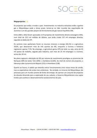 Mozambique | Maputo | +258 84 245 0844 | +258 82 803 7859 | mozambique@soceg.com
Megaprojectos |||
Os projectos que estão a mudar o país. Investimentos na industria extractiva estão a ganhar
gás e Moçambique pode a breve prazo, tornar-se no lider mundial das exportações de
alumínio e um dos grandes players do fornecimento de gás natural liquefeito GNL.
Entre 2005 e 2012 foram aprovados 1173 projectos de investimento directo estrangeiro (IDE),
num total de 19,3 mil milhões de dólares, que terão criado 137 mil empregos directos,
segundo os dados do CPI.
Os sectores mais apetecíveis foram os recursos minerais e energia (44,1%) e a agricultura
34,6%, que absorveram mais de três quartos do IDE, enquanto o turismo e hotelaria
registaram apenas 7.5%. No emprego, a agricultura gerou 47% do total, ou seja, cerca de 65
mil postos de trabalho, seguida pela indústria, com mais de 25 mil empregos e o turismo,
acima dos 18 mil.
No plano regional a afectação do IDE por volume de investimento proviligiou as provinciais de
Nampula (39% do total), Tete (20%) e Zambézia (12,8%). Ao nível do número de projectos, a
liderança cabe à provincia de Maputo (151) e Inhambane (138).
Quanto ao futuro, é sabido que deverão entrar funcionamento cinco novas minas de carvão,
mas as expectativas são ainda mais ambiciosas. Na verdade, os minerais de Moçambique são
preciosos para um mundo carente de fontes de energia. Ao aprovar um conjunto de projectos
de elevada dimensão para a exploração do seu subsolo, o Governo Moçambicano visa captar
fundos para acelerar o desenvolvimento socioeconomico do país.
 