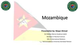 Mozambique
Presentation by: Waqar Ahmad
(Ex Pakistan Marine Academy Cadet)
Bachelors in Nautical sciences
MSc in International Relations
National defence University Islamabad Pakistan
 