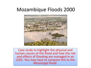 Mozambique Floods 2000




  Case study to highlight the physical and
human causes of the flood and how the risk
 and effects of flooding are managed in an
LEDC. You may have to compare this to the
             Mississippi flood.
 