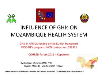 INFLUENCE OF GHIs ON
     MOZAMBIQUE HEALTH SYSTEM
              GHIs in AFRICA funded by the EU 6th framework
               INCO-DEV program. INCO contract no. 032371

                       COHRED Forum 2012 – Capetown

               By: Baltazar Chilundo (MD, PhD)
                  Tavares Madede (MD, Research fellow)

DEPARTMENT OF COMMUNITY HEALTH, FACULTY OF MEDICINE, EDUARDO MONDLANE UNIVERSITY
 