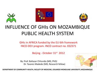 INFLUENCE OF GHIs ON MOZAMBIQUE
        PUBLIC HEALTH SYSTEM
                 GHIs in AFRICA funded by the EU 6th framework
                  INCO-DEV program. INCO contract no. 032371

                              Beijing - October 31st 2012

                  By: Prof. Baltazar Chilundo (MD, PhD)
                     Dr. Tavares Madede (MD, Research fellow)

DEPARTMENT OF COMMUNITY HEALTH, FACULTY OF MEDICINE, EDUARDO MONDLANE UNIVERSITY, MOZAMBIQUE
 