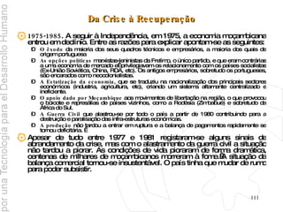 Da Crise à Recuperação 1975-1985 . A seguir à Independência, em 1975, a economia moçambicana entrou em declínio. Entre as razões para explicar apontam-se as seguintes: O êxodo  da maioria dos seus quadros técnicos e empresários, a maioria dos quais de origem portuguesa As opções políticas  marxistas-leninistas da Frelimo, o único partido, e que eram contrárias a uma economia de mercado e  privilegiavam os relacionamento com os países socialistas (Ex-União Soviética, China, RDA, etc). Os antigos empresários, sobretudo os portugueses, são encarados como neocolonialistas. A Estatização da economia , que se traduziu na nacionalização dos principais sectores económicos (industria, agricultura, etc), criando um sistema altamente centralizado e ineficiente. O apoio dado por Moçambique  aos movimentos de libertação na região, o que provocou o boicote e represálias de países vizinhos, como a Rodésia (Zimbabué) e sobretudo da África do Sul. A Guerra Civil  que alastrou-se por todo o país a partir de 1980 contribuindo para a destruição e paralisação das infra-estruturas económicas. A produção  não tardou a entrar em ruptura e a balança de pagamentos rapidamente se tornou deficitária.   Apesar de tudo entre 1977 e 1981 registaram-se alguns sinais de abrandamento da crise, mas com o alastramento da guerra civil a situação não tardou a piorar. As condições de vida pioraram de forma dramática, centenas de milhares de moçambicanos morreram à fome. A situação da balança comercial tornou-se insustentável. O país tinha que mudar de rumo para poder subsistir. 