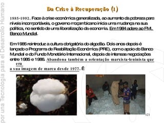 Da Crise à Recuperação (1) 1985-1992 . Face à crise económica generalizada, ao aumento da pobreza para  níveis incomportáveis, o governo moçambicano inicia uma mudança na sua  política, no sentido de uma liberalização da economia.  Em 1984 adere ao FMI,  Banco Mundial . Em 1985 reintroduz a cultura obrigatória do algodão. Dois anos depois é  lançado o Programa de Reabilitação Económica (PRE), com o apoio do Banco  Mundial e do Fundo Monetário Internacional, depois de intensas negociações  entre 1985 e 1986.  Abandona também a orientação marxista-leninista que era  a sua imagem de marca desde 1977 .   