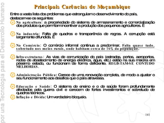 Principais Carências de Moçambique Entre a vasta lista dos problemas que estrangulam o desenvolvimento do país,  destacam-se os seguintes: Na agricultura:  a precariedade do sistema de armazenamento e comercialização dos produtos que permitam incentivar a produção dos pequenos agricultores.   Na industria:  Falta de quadros e transparência de regras. A corrupção está largamente difundida.   No Comércio:  O comércio informal continua a predominar.  Falta quase tudo, sobretudo nos meios rurais, onde habitam cerca de 70% da população . Infra-estruturas:  As vias de comunicação do país (estradas, portos, aeroportos, redes de abastecimento de energia eléctrica, água, etc.) estão na sua maioria em péssimo estado, ou funcionam de forma deficiente.  REGISTAM-SE CONTUDO MELHORIAS. Administração Pública : Carece de uma renovação completa, de modo a ajustar o seu funcionamento aos desafios que o país atravessa. Educação e Saúde:  O sistema de ensino e o de saúde foram profundamente afectados pela guerra civil e carecem de fortes investimentos e sobretudo de quadros técnicos. Inflação e Dívida : Um verdadeiro bloqueio. 