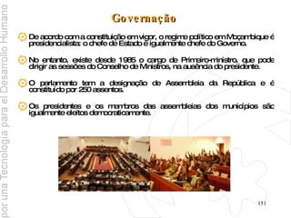 Governação   De acordo com a constituição em vigor, o regime político em Moçambique é presidencialista: o chefe de Estado é igualmente chefe do Governo.  No entanto, existe desde 1985 o cargo de Primeiro-ministro, que pode dirigir as sessões do Conselho de Ministros, na ausência do presidente. O parlamento tem a designação de Assembleia da República e é constituído por 250 assentos. Os presidentes e os membros das assembleias dos municípios são igualmente eleitos democraticamente. 