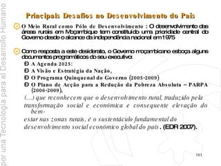 Principais Desafios no Desenvolvimento do País O Meio Rural como Pólo de Desenvolvimento  :  O desenvolvimento das áreas rurais em Moçambique tem constituído uma prioridade central do Governo desde o alcance da independência nacional em 1975   Como resposta a este desiderato, o Governo moçambicano esboça alguns documentos programáticos do seu executivo: A Agenda 2025:  A Visão e Estratégia da Nação,  O Programa Quinquenal do Governo (2005-2009) O Plano de Acção para a Redução da Pobreza Absoluta – PARPA (2006-2009), (…) que reconhecem que o desenvolvimento rural, traduzido pela  transformação social e económica e consequente elevação do bem- estar nas zonas rurais, é o sustentáculo fundamental do  desenvolvimento social económico global do país . (EDR 2007).   