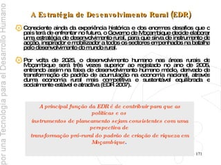 A Estratégia de Desenvolvimento Rural (EDR) Consciente ainda da experiência histórica e dos enormes desafios que o país terá de enfrentar no futuro, o  Governo de Moçambique decide elaborar uma estratégia de desenvolvimento rural, para que sirva de instrumento de acção, inspirador e mobilizador a todos os sectores empenhados na batalha pelo desenvolvimento do mundo rural .  Por volta de 2025, o desenvolvimento humano nas áreas rurais de Moçambique será três vezes superior ao registado no ano de 2005, entrando assim na faixa de desenvolvimento humano médio, derivado da transformação do padrão de acumulação na economia nacional, através duma economia rural mais competitiva e sustentável equilibrada e socialmente estável e atractiva (EDR 2007). A   principal função da EDR é de contribuir para que as politicas e os  instrumentos de planeamento sejam consistentes com uma perspectiva de  transformação pró-rural do padrão de criação de riqueza em Moçambique .   