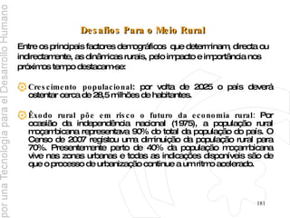 Desafios Para o Meio Rural   Entre os principais factores demográficos  que determinam, directa ou  indirectamente, as dinâmicas rurais, pelo impacto e importância nos  próximos tempo destacam-se: Crescimento populacional : por volta de 2025 o país deverá ostentar cerca de 28,5 milhões de habitantes. Êxodo rural põe em risco o futuro da economia rural:  Por ocasião da independência nacional (1975), a população rural moçambicana representava 90% do total da população do país. O Censo de 2007 registou uma diminuição da população rural para 70%. Presentemente perto de 40% da população moçambicana vive nas zonas urbanas e todas as indicações disponíveis são de que o processo de urbanização continue a um ritmo acelerado. 