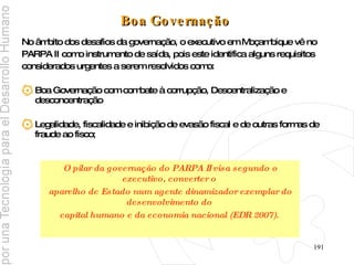 Boa Governação   No âmbito dos desafios da governação, o executivo em Moçambique vê no  PARPA II como instrumento de saída, pois este identifica alguns requisitos  considerados urgentes a serem resolvidos como: Boa Governação com combate à corrupção, Descentralização e desconcentração Legalidade, fiscalidade e inibição de evasão fiscal e de outras formas de fraude ao fisco; O pilar da governação do PARPA II visa segundo o executivo, converter o  aparelho de Estado num agente dinamizador exemplar do desenvolvimento do  capital humano e da economia nacional (EDR 2007).  