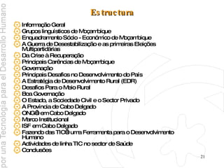 Estructura Informação Geral Grupos linguísticos de Moçambique Enquadramento Sócio - Económico de Moçambique A Guerra de Desestabilização e as primeiras Eleições Multipartidárias Da Crise à Recuperação Principais Carências de Moçambique Governação  Principais Desafios no Desenvolvimento do País A Estratégia de Desenvolvimento Rural (EDR) Desafios Para o Meio Rural  Boa Governação  O Estado, a Sociedade Civil e o Sector Privado  A Província de Cabo Delgado ONG’s em Cabo Delgado  Marco Institucional ISF em Cabo Delgado  Fazendo das TIC’s uma Ferramenta para o Desenvolvimento Humano Actividades de linha TIC no sector de Saúde Conclusões 