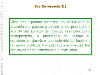 Boa Governação (1) Uma das apostas consiste no instar que as autoridades possas guiar-se pelos princípios e leis de um Estado de Direito, assegurando a transparência, a prestação de contas e combate ao desvio e uso indevido de fundos e recursos públicos e a aplicação activa das leis contra os actos criminosos e corruptos. 