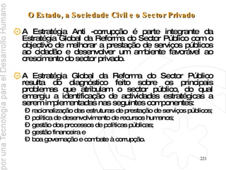 O Estado, a Sociedade Civil e o Sector Privado   A Estratégia Anti -corrupção é parte integrante da Estratégia Global da Reforma do Sector Público com o objectivo de melhorar a prestação de serviços públicos ao cidadão e desenvolver um ambiente favorável ao crescimento do sector privado.  A Estratégia Global da Reforma do Sector Público resulta do diagnóstico feito sobre os principais problemas que atribulam o sector público, do qual emergiu a identificação de actividades estratégicas a serem implementadas nas seguintes componentes:  racionalização das estruturas de prestação de serviços públicos; política de desenvolvimento de recursos humanos;  gestão dos processos de políticas públicas;  gestão financeira e  boa governação e combate à corrupção. 