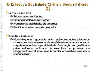 O Estado, a Sociedade Civil e o Sector Privado (3) A Sociedade Civil Educar as comunidades; Denunciar actos de corrupção;  Monitorar as actividades do governo; Participar nos fóruns anti-corrupção; Quadros Formados Moçambique tem apostado na formação de quadros a todos os níveis com vista a trazer mais estabilidade económica e social no país e incentivar a produtividade. Esta acção vem justificada pelos esforços contínuos do executivo no processo de alargamento e melhoria da rede escolar com vista a estancar o analfabetismo. 