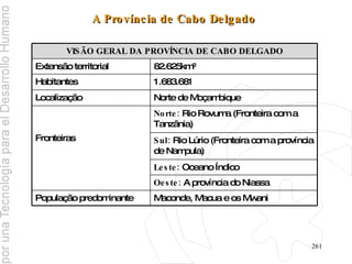 A Província de Cabo Delgado   Maconde, Macua e os Mwani População predominante Oeste:  A província do Niassa Leste:  Oceano Índico Sul:  Rio Lúrio (Fronteira com a província de Nampula) Norte:  Rio Rovuma (Fronteira com a Tanzânia) Fronteiras Norte de Moçambique Localização 1.683.681 Habitantes 82.625km² Extensão territorial VISÃO GERAL DA PROVÍNCIA DE CABO DELGADO 