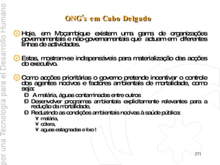 ONG’s em Cabo Delgado   Hoje, em Moçambique existem uma gama de organizações governamentais e não-governamentais que  actuam em  diferentes linhas de actividades. Estas, mostram-se indispensáveis para materialização das acções do executivo.  Como acções prioritárias o governo pretende incentivar o controle dos agentes nocivos e factores ambientais de mortalidade, como seja: A malária, águas contaminadas entre outros  Desenvolver programas ambientais explicitamente relevantes para a redução da mortalidade,  Reduzindo as condições ambientais nocivas à saúde pública:  malária,  cólera,  aguas estagnadas e lixo ! 