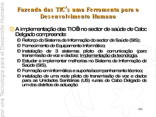 Fazendo das TIC’s uma Ferramenta para o Desenvolvimento Humano A implementação das TIC’s no sector de saúde de Cabo Delgado compreende: Reforço do Sistema de Informação do sector de Saúde (SIS); Fornecimento de Equipamento Informático; Instalação de 3 sistemas piloto de comunicação (para transmissão de voz e dados):  Implementação da tecnologia . Estudar e implementar melhorias no Sistema de Informação de Saúde (SIS), Formação em informática e suporte/acompanhamento técnico; instalação de uma rede piloto de transmissão de voz e dados para as Unidades Sanitárias (US) rurais de Cabo Delgado de um dos distritos de actuação 